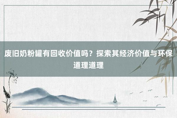 废旧奶粉罐有回收价值吗？探索其经济价值与环保道理道理