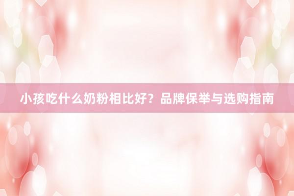 小孩吃什么奶粉相比好？品牌保举与选购指南