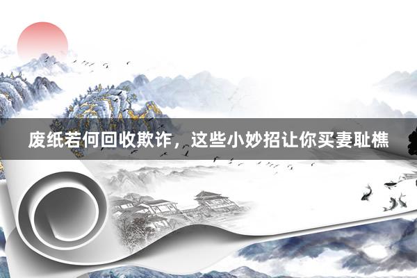 废纸若何回收欺诈，这些小妙招让你买妻耻樵