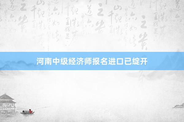 河南中级经济师报名进口已绽开