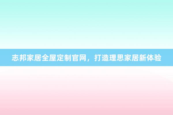 志邦家居全屋定制官网，打造理思家居新体验
